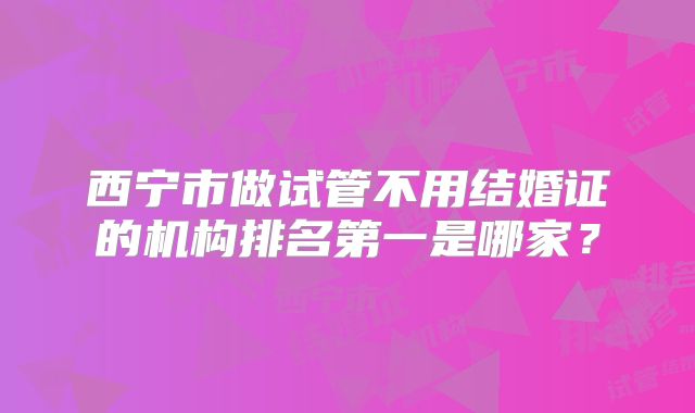 西宁市做试管不用结婚证的机构排名第一是哪家？