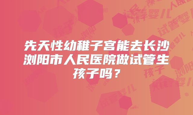 先天性幼稚子宫能去长沙浏阳市人民医院做试管生孩子吗？