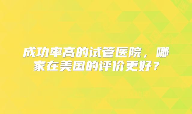 成功率高的试管医院，哪家在美国的评价更好？