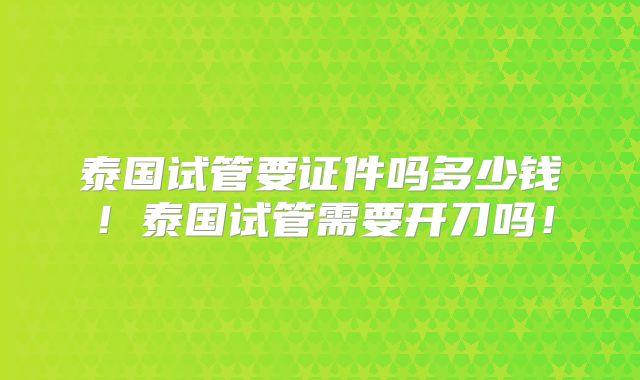 泰国试管要证件吗多少钱!泰国试管需要开刀吗!