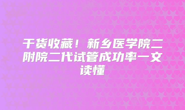 干货收藏！新乡医学院二附院二代试管成功率一文读懂