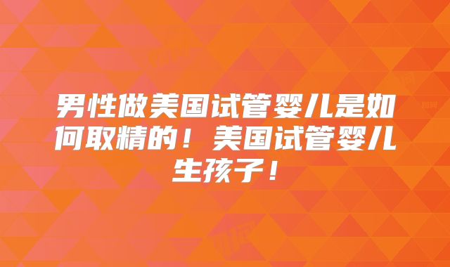 男性做美国试管婴儿是如何取精的！美国试管婴儿生孩子！