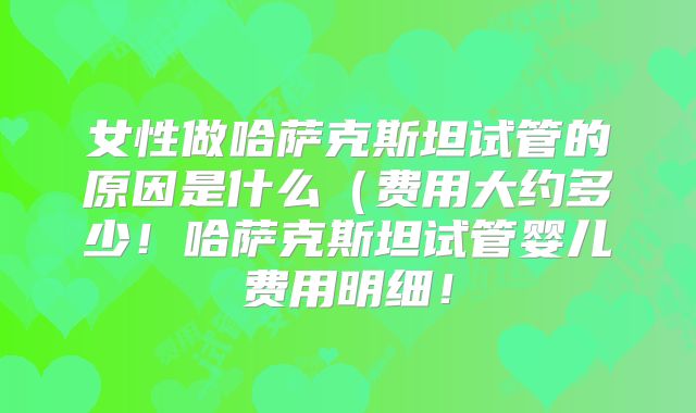 女性做哈萨克斯坦试管的原因是什么（费用大约多少！哈萨克斯坦试管婴儿费用明细！