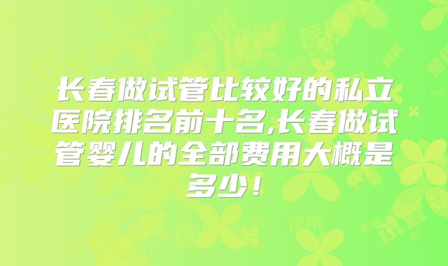 长春做试管比较好的私立医院排名前十名,长春做试管婴儿的全部费用大概是多少!