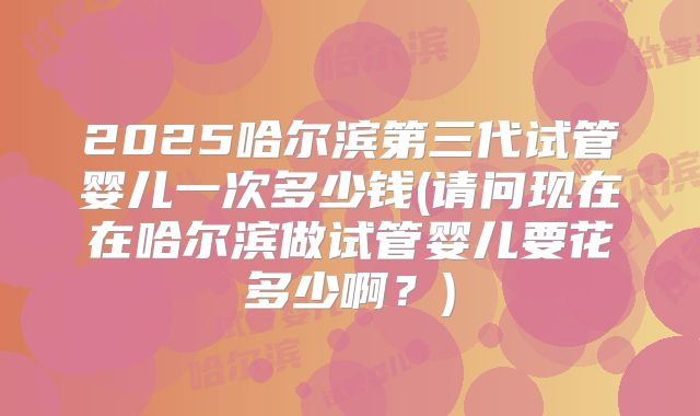 2025哈尔滨第三代试管婴儿一次多少钱(请问现在在哈尔滨做试管婴儿要花多少啊?)