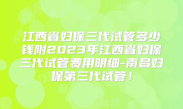 江西省妇保三代试管多少钱附2023年江西省妇保三代试管费用明细-南昌妇保第三代试管！