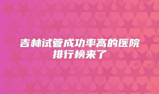 吉林试管成功率高的医院排行榜来了