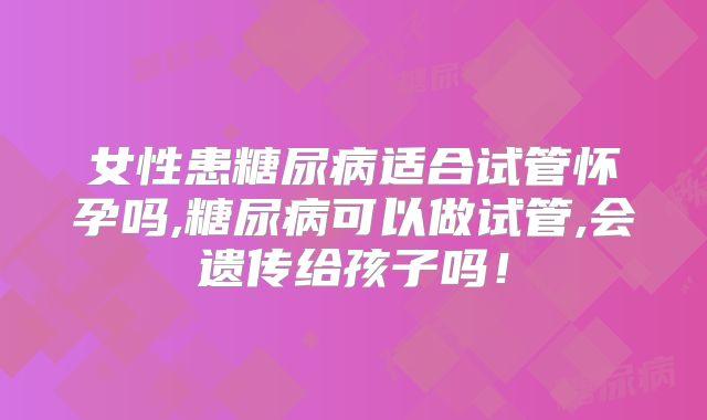 女性患糖尿病适合试管怀孕吗,糖尿病可以做试管,会遗传给孩子吗!