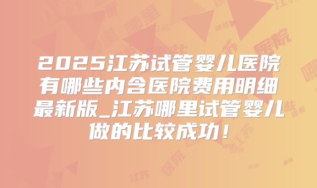 2025江苏试管婴儿医院有哪些内含医院费用明细最新版_江苏哪里试管婴儿做的比较成功!
