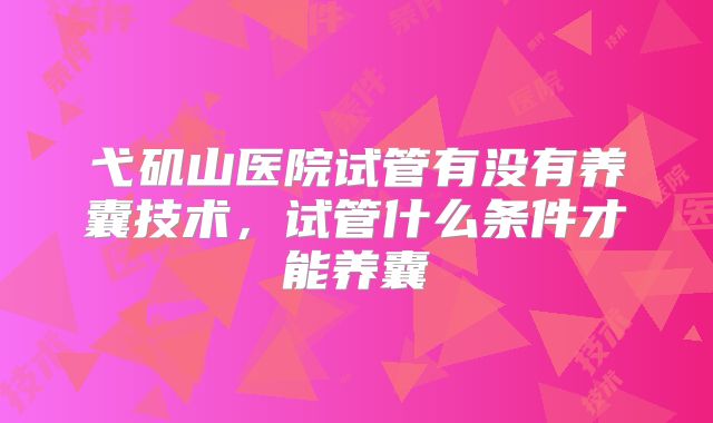 弋矶山医院试管有没有养囊技术,试管什么条件才能养囊