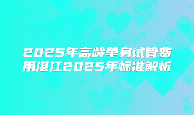 2025年高龄单身试管费用湛江2025年标准解析