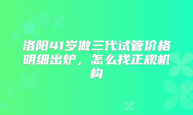 洛阳41岁做三代试管价格明细出炉，怎么找正规机构