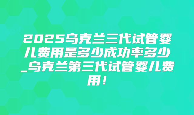 2025乌克兰三代试管婴儿费用是多少成功率多少_乌克兰第三代试管婴儿费用！