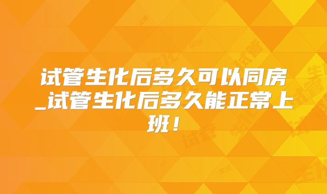 试管生化后多久可以同房_试管生化后多久能正常上班！