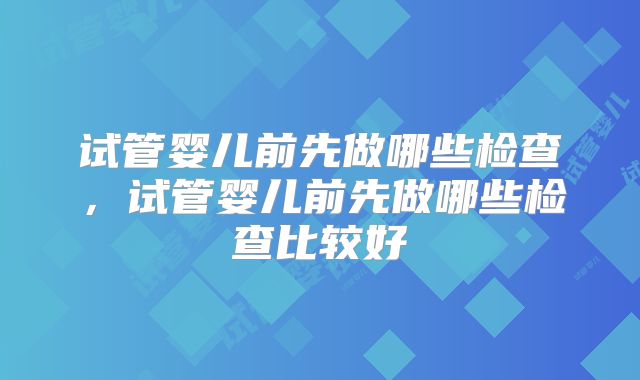 试管婴儿前先做哪些检查,试管婴儿前先做哪些检查比较好