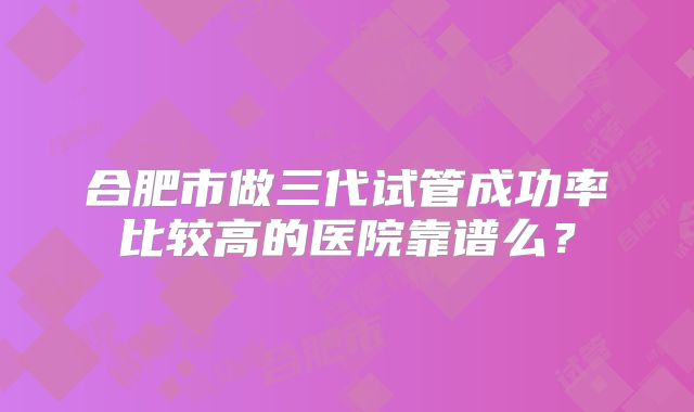 合肥市做三代试管成功率比较高的医院靠谱么？