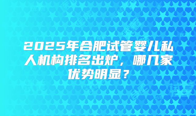 2025年合肥试管婴儿私人机构排名出炉，哪几家优势明显？