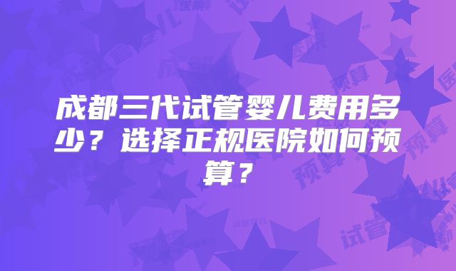 成都三代试管婴儿费用多少?选择正规医院如何预算?