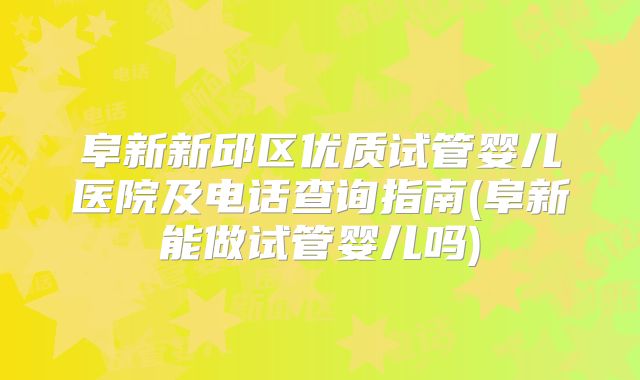 阜新新邱区优质试管婴儿医院及电话查询指南(阜新能做试管婴儿吗)