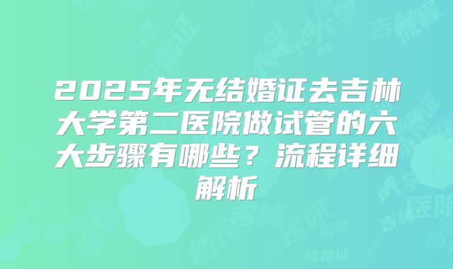 2025年无结婚证去吉林大学第二医院做试管的六大步骤有哪些?流程详细解析