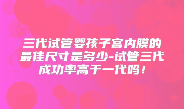 三代试管婴孩子宫内膜的最佳尺寸是多少-试管三代成功率高于一代吗！