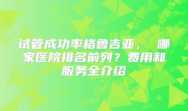 试管成功率格鲁吉亚， 哪家医院排名前列？费用和服务全介绍