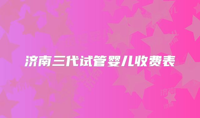 济南三代试管婴儿收费表