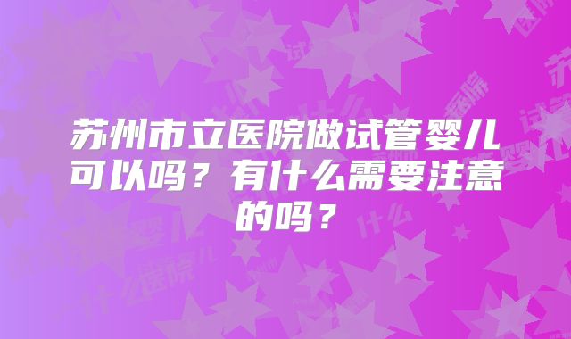 苏州市立医院做试管婴儿可以吗？有什么需要注意的吗？