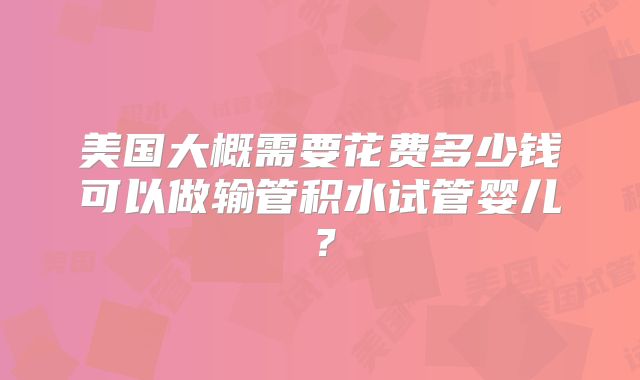 美国大概需要花费多少钱可以做输管积水试管婴儿？