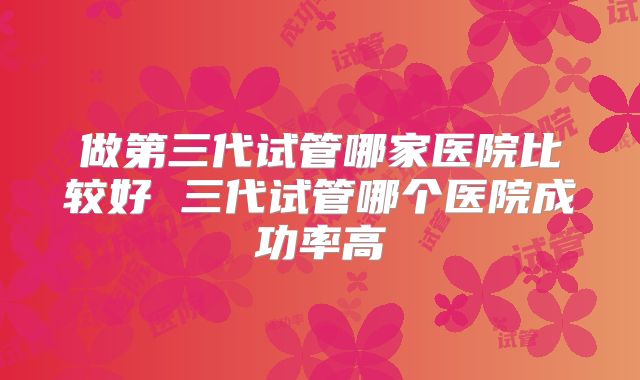 做第三代试管哪家医院比较好 三代试管哪个医院成功率高