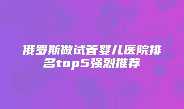 俄罗斯做试管婴儿医院排名top5强烈推荐