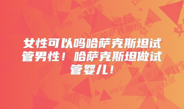 女性可以吗哈萨克斯坦试管男性！哈萨克斯坦做试管婴儿！