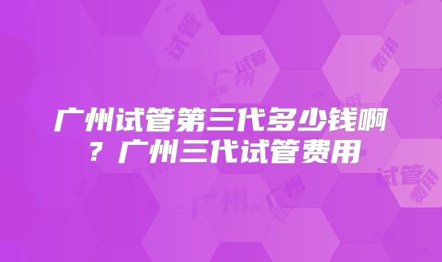 广州试管第三代多少钱啊?广州三代试管费用