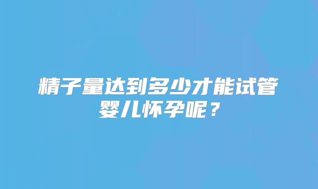 精子量达到多少才能试管婴儿怀孕呢？