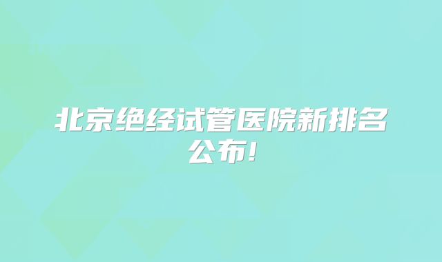 北京绝经试管医院新排名公布!