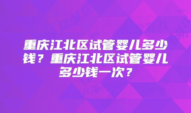 重庆江北区试管婴儿多少钱？重庆江北区试管婴儿多少钱一次？