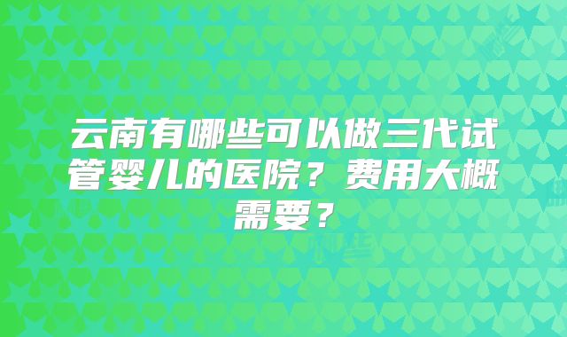 云南有哪些可以做三代试管婴儿的医院？费用大概需要？