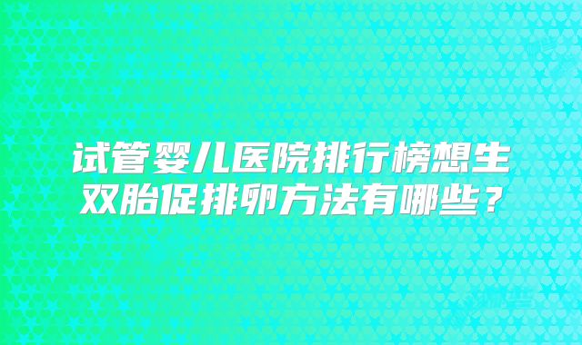 试管婴儿医院排行榜想生双胎促排卵方法有哪些？
