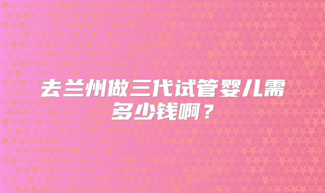 去兰州做三代试管婴儿需多少钱啊？