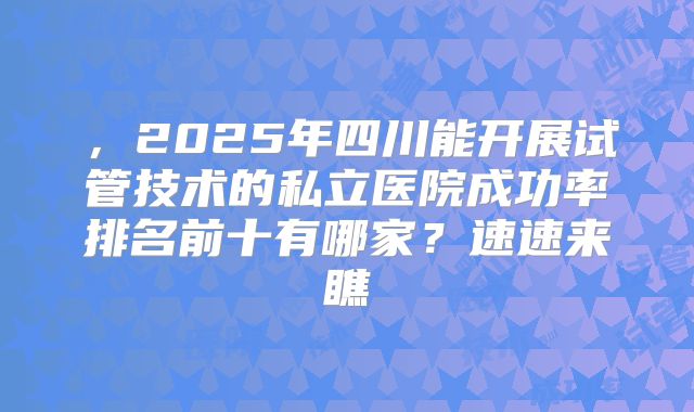 ，2025年四川能开展试管技术的私立医院成功率排名前十有哪家？速速来瞧