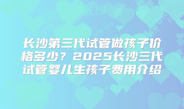 长沙第三代试管做孩子价格多少?2025长沙三代试管婴儿生孩子费用介绍