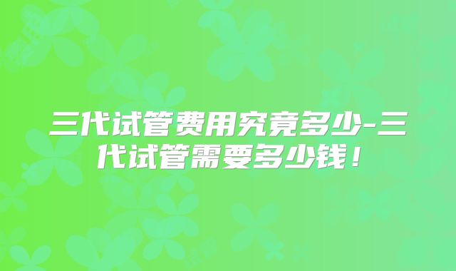 三代试管费用究竟多少-三代试管需要多少钱!