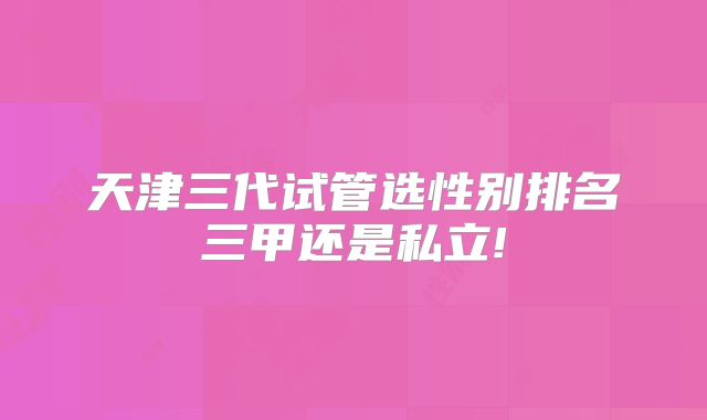 天津三代试管选性别排名三甲还是私立!
