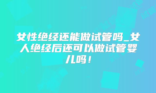 女性绝经还能做试管吗_女人绝经后还可以做试管婴儿吗！