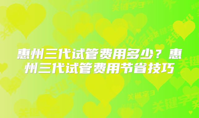 惠州三代试管费用多少？惠州三代试管费用节省技巧