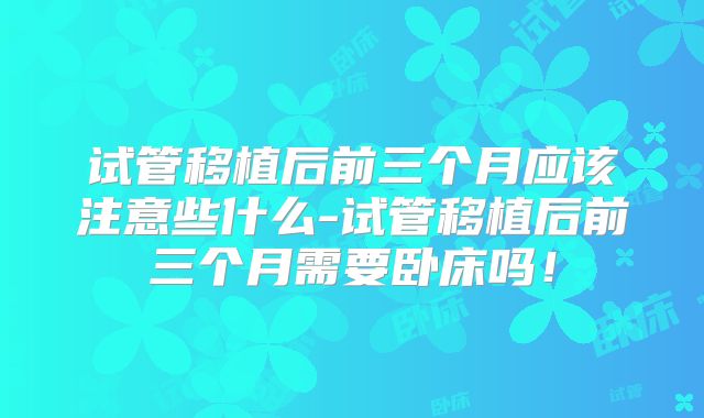 试管移植后前三个月应该注意些什么-试管移植后前三个月需要卧床吗！