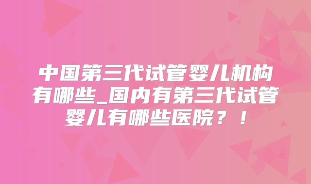 中国第三代试管婴儿机构有哪些_国内有第三代试管婴儿有哪些医院？！