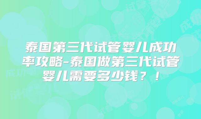 泰国第三代试管婴儿成功率攻略-泰国做第三代试管婴儿需要多少钱？！