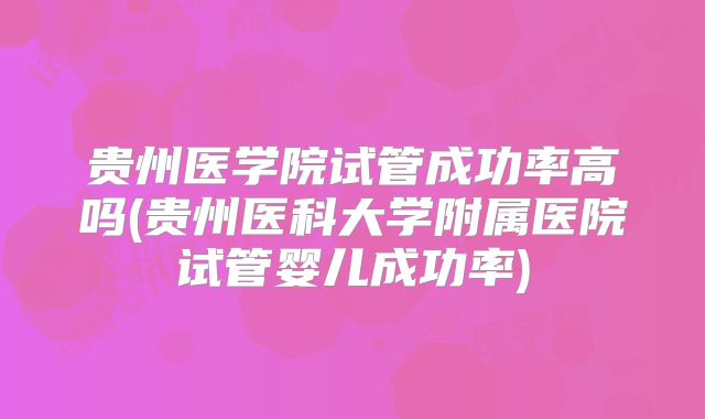 贵州医学院试管成功率高吗(贵州医科大学附属医院试管婴儿成功率)