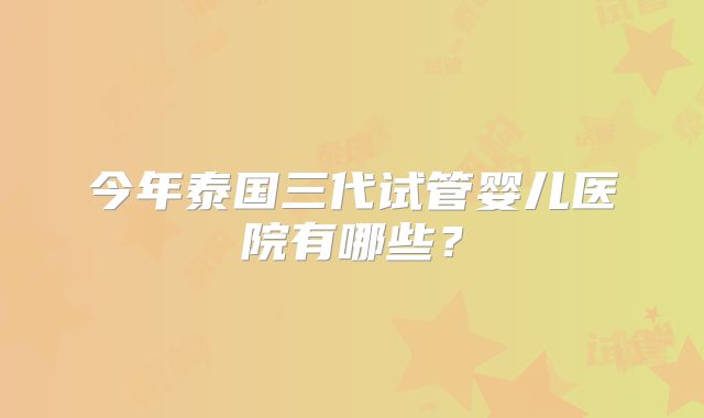今年泰国三代试管婴儿医院有哪些?